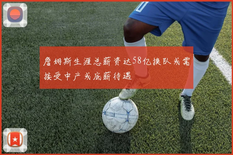 詹姆斯生涯总薪资达58亿换队或需接受中产或底薪待遇