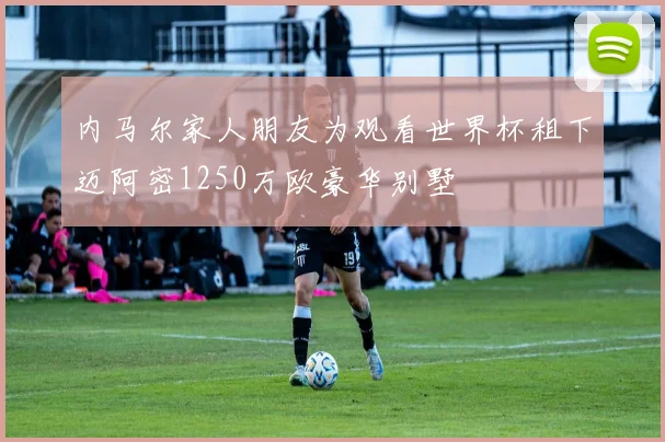 内马尔家人朋友为观看世界杯租下迈阿密1250万欧豪华别墅