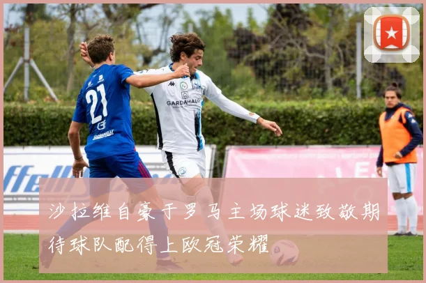 沙拉维自豪于罗马主场球迷致敬期待球队配得上欧冠荣耀
