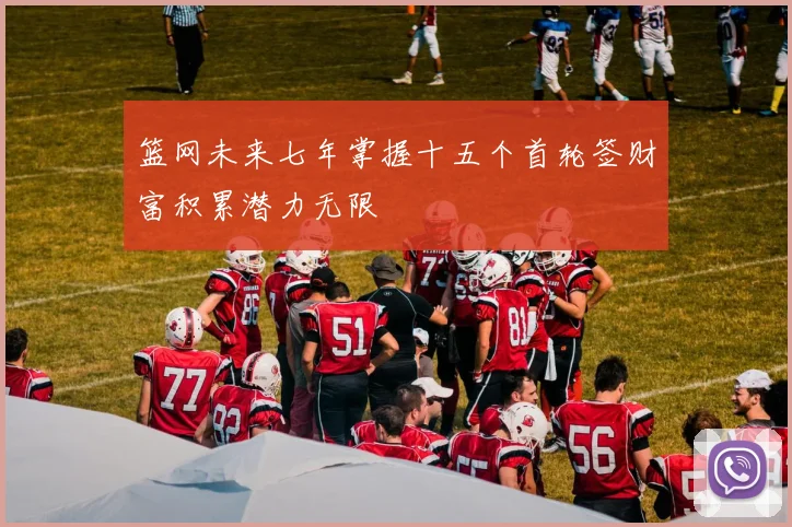 篮网未来七年掌握十五个首轮签财富积累潜力无限