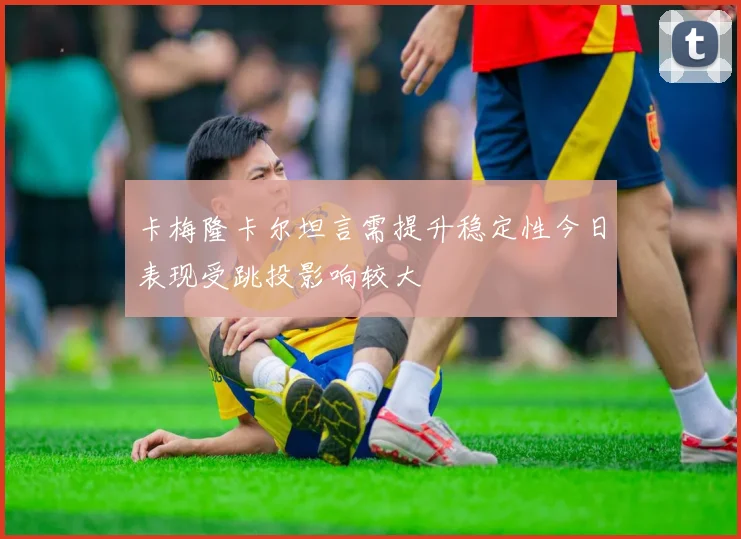 卡梅隆卡尔坦言需提升稳定性今日表现受跳投影响较大