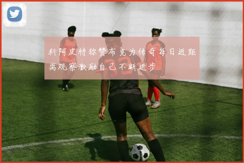 科阿皮特称赞布克为传奇每日近距离观察激励自己不断进步