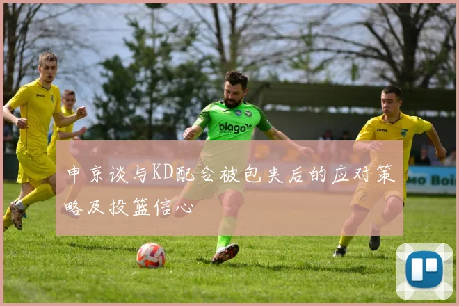 申京谈与KD配合被包夹后的应对策略及投篮信心