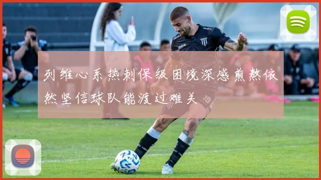 列维心系热刺保级困境深感煎熬依然坚信球队能渡过难关