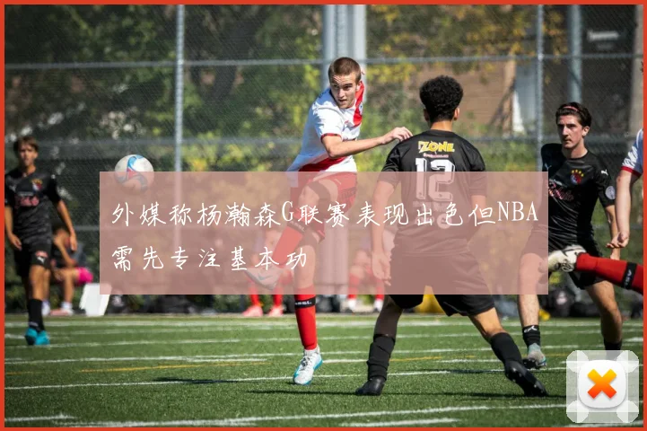 外媒称杨瀚森G联赛表现出色但NBA需先专注基本功