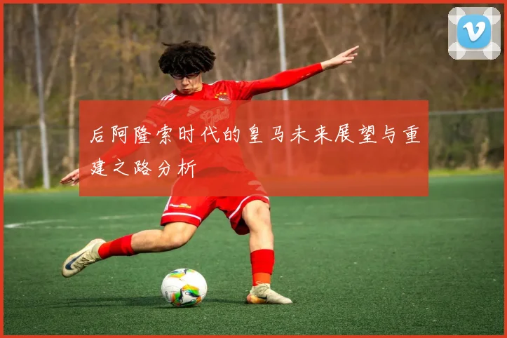 后阿隆索时代的皇马未来展望与重建之路分析