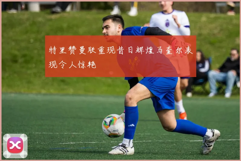 特里赞曼联重现昔日辉煌马奎尔表现令人惊艳