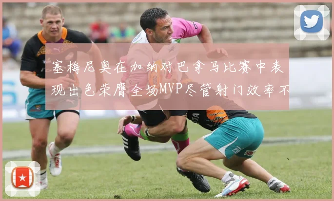 塞梅尼奥在加纳对巴拿马比赛中表现出色荣膺全场MVP尽管射门效率不佳