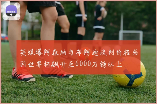 英媒曝阿森纳与布阿迪谈判价格或因世界杯飙升至6000万镑以上