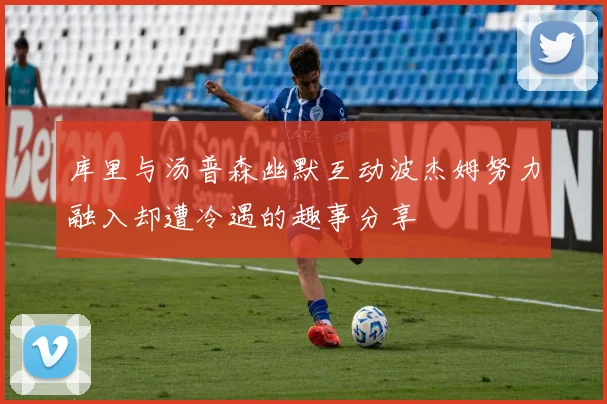 库里与汤普森幽默互动波杰姆努力融入却遭冷遇的趣事分享