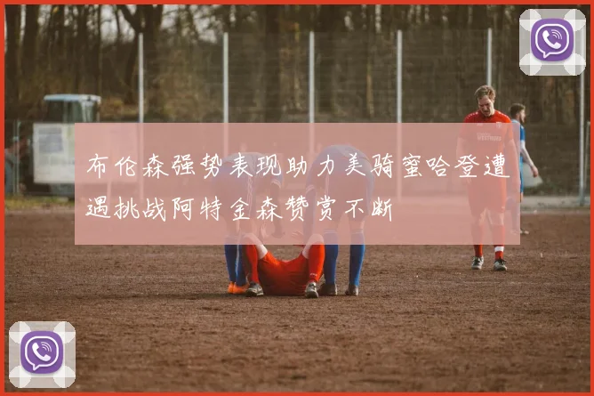 布伦森强势表现助力美骑蜜哈登遭遇挑战阿特金森赞赏不断