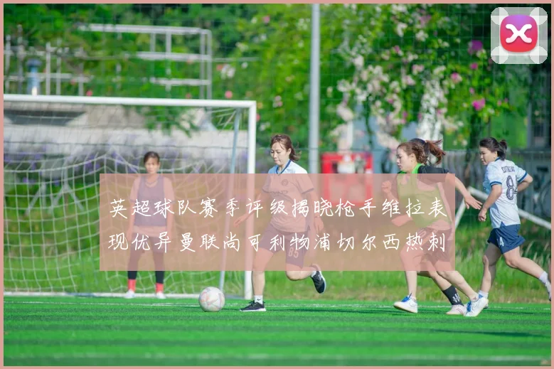 英超球队赛季评级揭晓枪手维拉表现优异曼联尚可利物浦切尔西热刺需努力