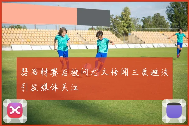 瑟洛特赛后被问尤文传闻三度避谈引发媒体关注