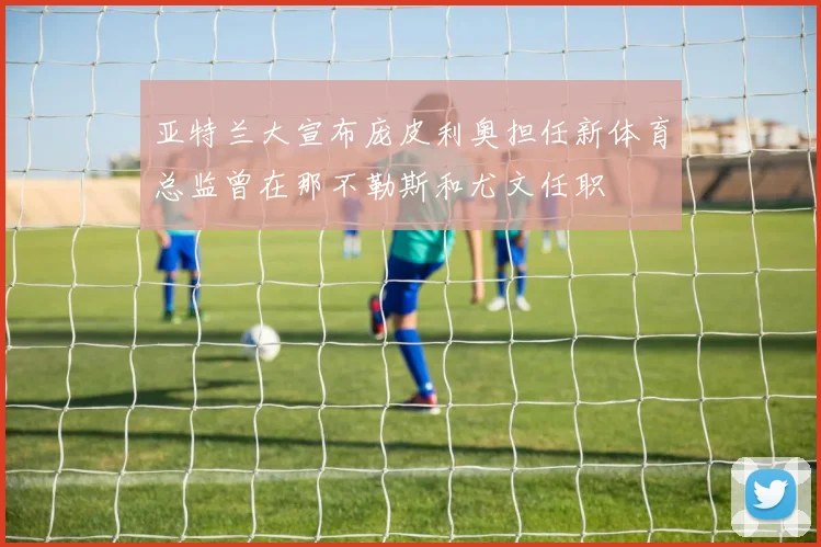 亚特兰大宣布庞皮利奥担任新体育总监曾在那不勒斯和尤文任职