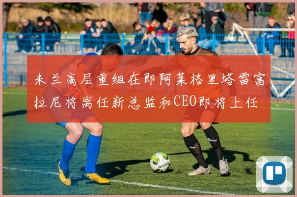 米兰高层重组在即阿莱格里塔雷富拉尼将离任新总监和CEO即将上任