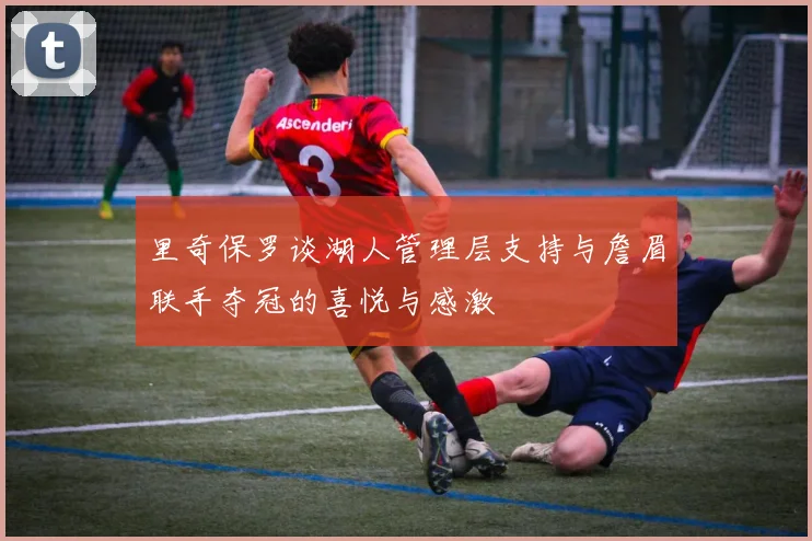 里奇保罗谈湖人管理层支持与詹眉联手夺冠的喜悦与感激