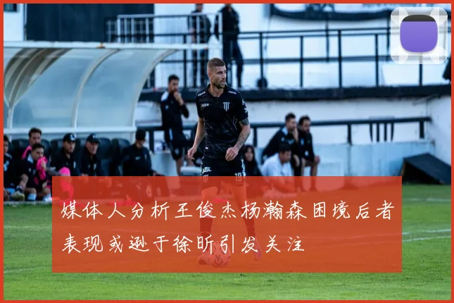 媒体人分析王俊杰杨瀚森困境后者表现或逊于徐昕引发关注
