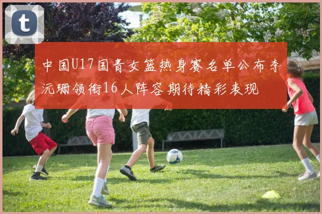 中国U17国青女篮热身赛名单公布李沅珊领衔16人阵容期待精彩表现