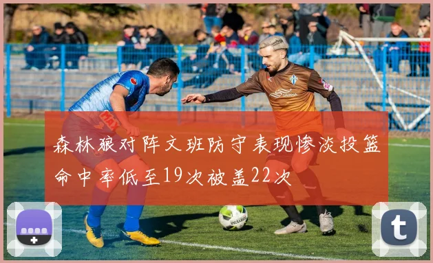 森林狼对阵文班防守表现惨淡投篮命中率低至19次被盖22次
