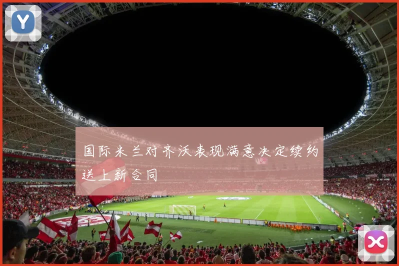 国际米兰对齐沃表现满意决定续约送上新合同