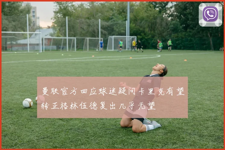 曼联官方回应球迷疑问卡里克有望转正格林伍德复出几乎无望