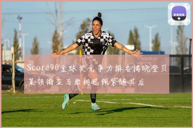 Score90金球奖竞争力排名揭晓登贝莱领衔亚马尔姆巴佩紧随其后