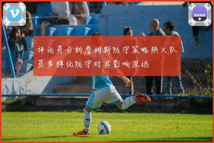 评论员分析詹姆斯防守策略热火队员多样化防守对其影响深远