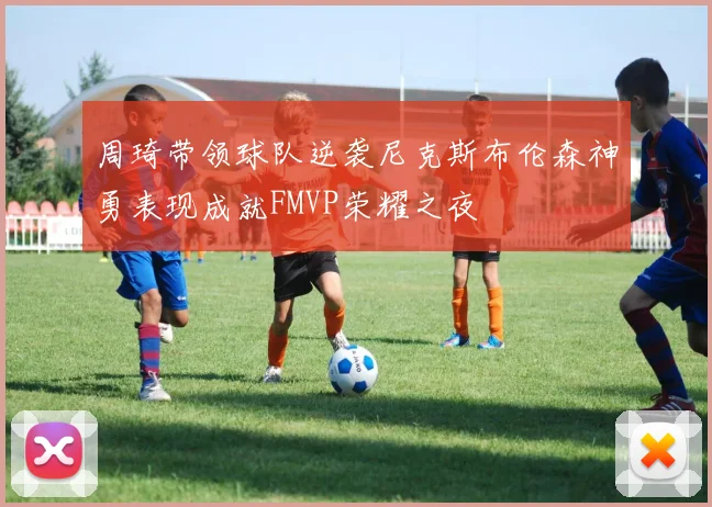 周琦带领球队逆袭尼克斯布伦森神勇表现成就FMVP荣耀之夜