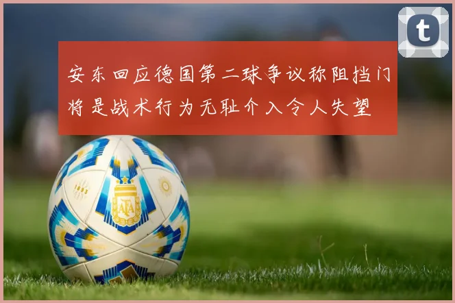 安东回应德国第二球争议称阻挡门将是战术行为无耻介入令人失望