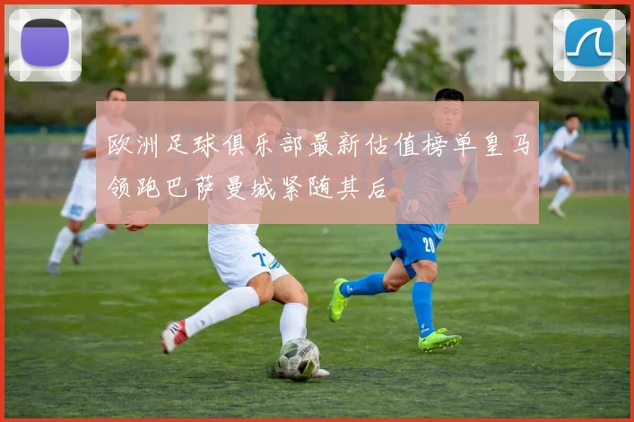 欧洲足球俱乐部最新估值榜单皇马领跑巴萨曼城紧随其后